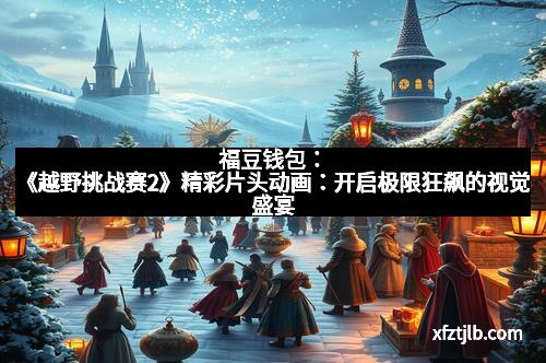 福豆钱包:《越野挑战赛2》精彩片头动画:开启极限狂飙的视觉盛宴